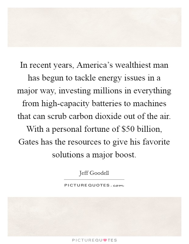 In recent years, America's wealthiest man has begun to tackle energy issues in a major way, investing millions in everything from high-capacity batteries to machines that can scrub carbon dioxide out of the air. With a personal fortune of $50 billion, Gates has the resources to give his favorite solutions a major boost. Picture Quote #1