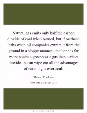 Natural gas emits only half the carbon dioxide of coal when burned, but if methane leaks when oil companies extract it from the ground in a sloppy manner - methane is far more potent a greenhouse gas than carbon dioxide - it can wipe out all the advantages of natural gas over coal Picture Quote #1