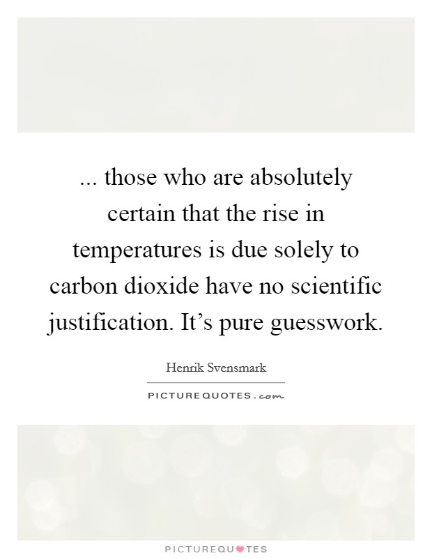 ... those who are absolutely certain that the rise in temperatures is due solely to carbon dioxide have no scientific justification. It's pure guesswork. Picture Quote #1