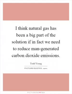 I think natural gas has been a big part of the solution if in fact we need to reduce man-generated carbon dioxide emissions Picture Quote #1