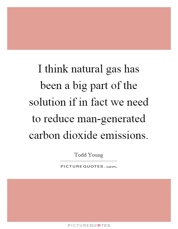 I think natural gas has been a big part of the solution if in fact we need to reduce man-generated carbon dioxide emissions. Picture Quote #1