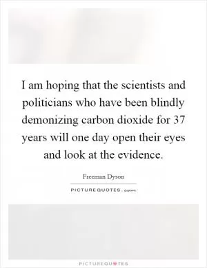 I am hoping that the scientists and politicians who have been blindly demonizing carbon dioxide for 37 years will one day open their eyes and look at the evidence Picture Quote #1