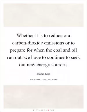 Whether it is to reduce our carbon-dioxide emissions or to prepare for when the coal and oil run out, we have to continue to seek out new energy sources Picture Quote #1