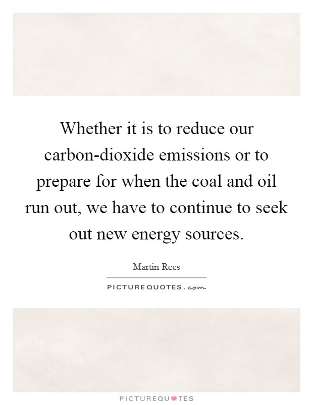 Whether it is to reduce our carbon-dioxide emissions or to prepare for when the coal and oil run out, we have to continue to seek out new energy sources. Picture Quote #1