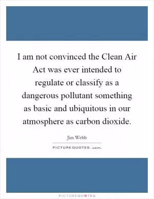 I am not convinced the Clean Air Act was ever intended to regulate or classify as a dangerous pollutant something as basic and ubiquitous in our atmosphere as carbon dioxide Picture Quote #1