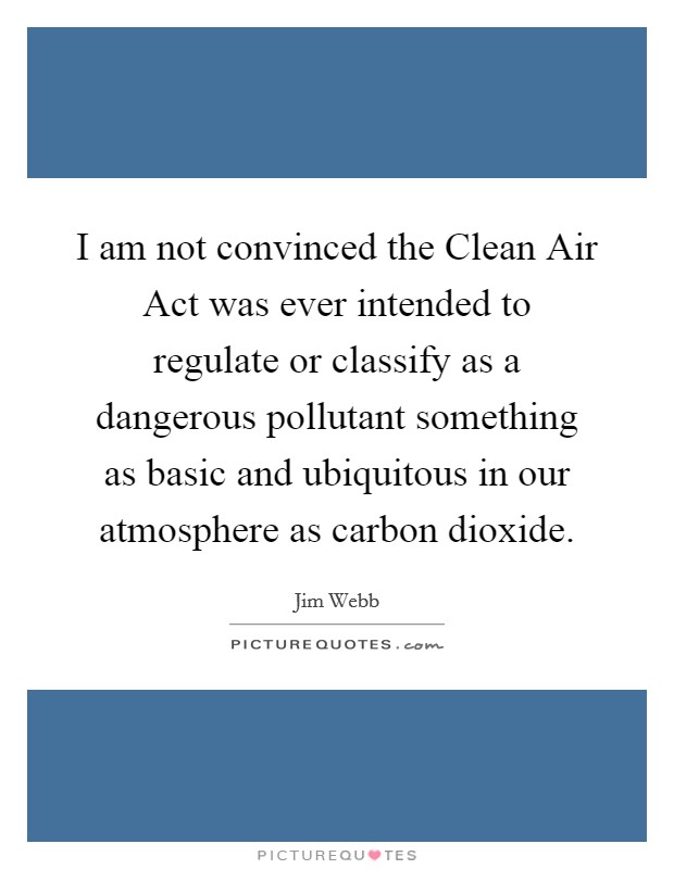 I am not convinced the Clean Air Act was ever intended to regulate or classify as a dangerous pollutant something as basic and ubiquitous in our atmosphere as carbon dioxide. Picture Quote #1