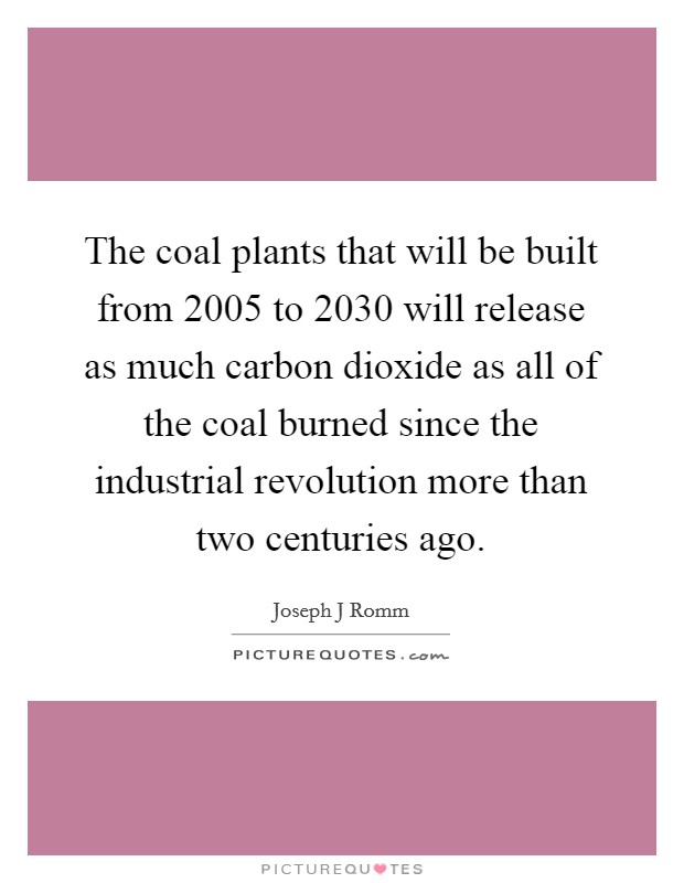The coal plants that will be built from 2005 to 2030 will release as much carbon dioxide as all of the coal burned since the industrial revolution more than two centuries ago. Picture Quote #1