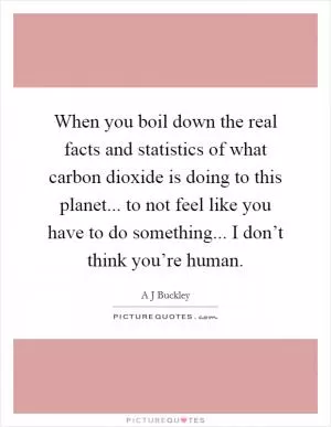 When you boil down the real facts and statistics of what carbon dioxide is doing to this planet... to not feel like you have to do something... I don’t think you’re human Picture Quote #1