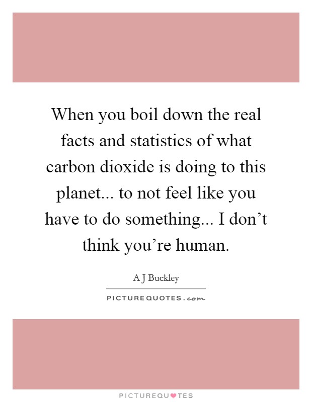 When you boil down the real facts and statistics of what carbon dioxide is doing to this planet... to not feel like you have to do something... I don't think you're human. Picture Quote #1