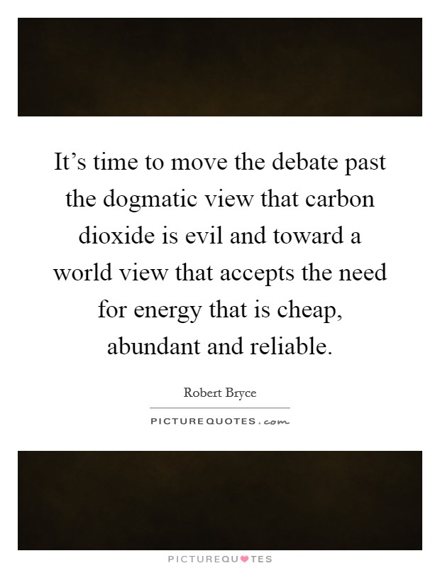 It's time to move the debate past the dogmatic view that carbon dioxide is evil and toward a world view that accepts the need for energy that is cheap, abundant and reliable. Picture Quote #1
