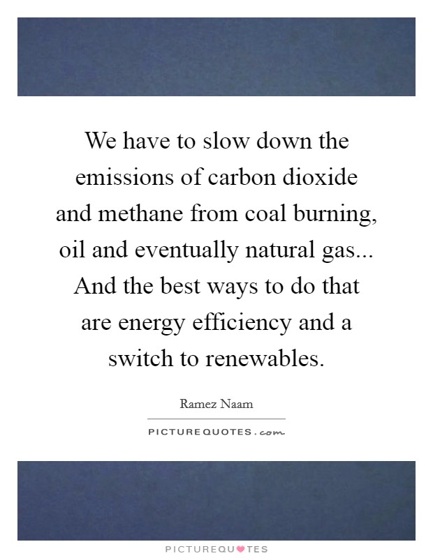 We have to slow down the emissions of carbon dioxide and methane from coal burning, oil and eventually natural gas... And the best ways to do that are energy efficiency and a switch to renewables. Picture Quote #1