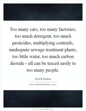Too many cars, too many factories, too much detergent, too much pesticides, multiplying contrails, inadequate sewage treatment plants, too little water, too much carbon dioxide - all can be traced easily to too many people Picture Quote #1