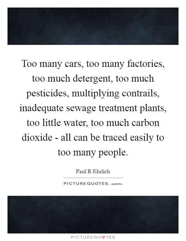 Too many cars, too many factories, too much detergent, too much pesticides, multiplying contrails, inadequate sewage treatment plants, too little water, too much carbon dioxide - all can be traced easily to too many people. Picture Quote #1