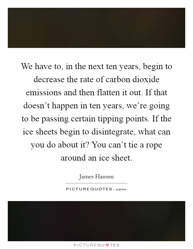 We have to, in the next ten years, begin to decrease the rate of carbon dioxide emissions and then flatten it out. If that doesn’t happen in ten years, we’re going to be passing certain tipping points. If the ice sheets begin to disintegrate, what can you do about it? You can’t tie a rope around an ice sheet Picture Quote #1