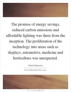The promise of energy savings, reduced carbon emissions and affordable lighting was there from the inception. The proliferation of the technology into areas such as displays, automotive, medicine and horticulture was unexpected Picture Quote #1