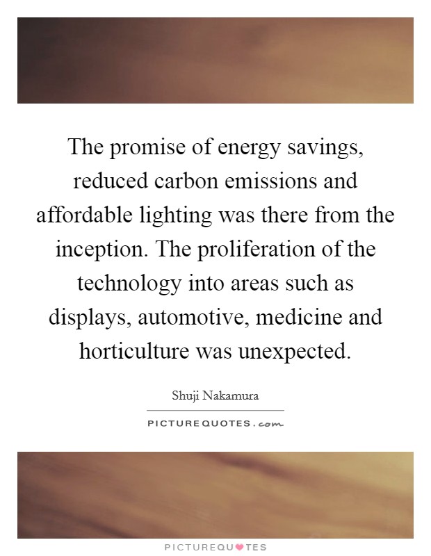The promise of energy savings, reduced carbon emissions and affordable lighting was there from the inception. The proliferation of the technology into areas such as displays, automotive, medicine and horticulture was unexpected. Picture Quote #1