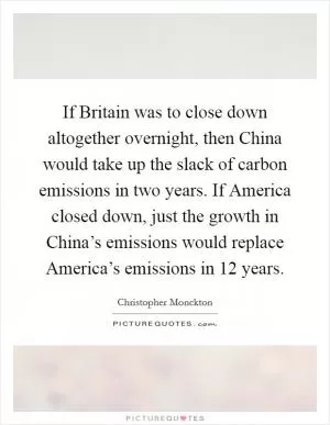 If Britain was to close down altogether overnight, then China would take up the slack of carbon emissions in two years. If America closed down, just the growth in China’s emissions would replace America’s emissions in 12 years Picture Quote #1