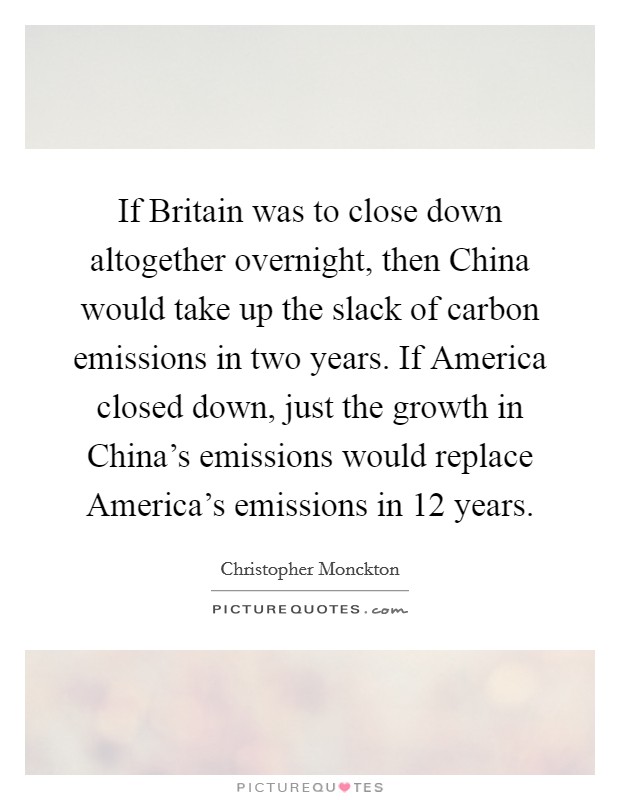 If Britain was to close down altogether overnight, then China would take up the slack of carbon emissions in two years. If America closed down, just the growth in China's emissions would replace America's emissions in 12 years. Picture Quote #1