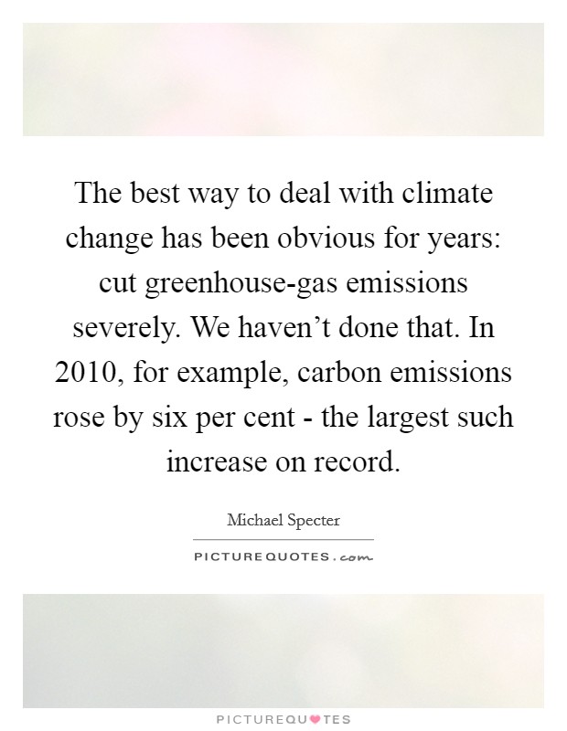 The best way to deal with climate change has been obvious for years: cut greenhouse-gas emissions severely. We haven't done that. In 2010, for example, carbon emissions rose by six per cent - the largest such increase on record. Picture Quote #1