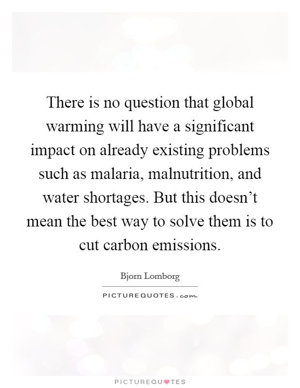 There is no question that global warming will have a significant impact on already existing problems such as malaria, malnutrition, and water shortages. But this doesn't mean the best way to solve them is to cut carbon emissions. Picture Quote #1