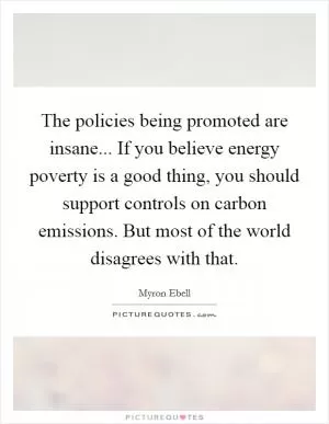The policies being promoted are insane... If you believe energy poverty is a good thing, you should support controls on carbon emissions. But most of the world disagrees with that Picture Quote #1