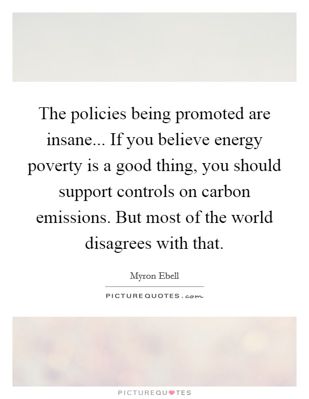 The policies being promoted are insane... If you believe energy poverty is a good thing, you should support controls on carbon emissions. But most of the world disagrees with that. Picture Quote #1