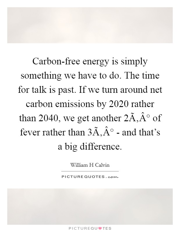 Carbon-free energy is simply something we have to do. The time for talk is past. If we turn around net carbon emissions by 2020 rather than 2040, we get another 2Ã‚Â° of fever rather than 3Ã‚Â° - and that's a big difference. Picture Quote #1