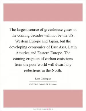 The largest source of greenhouse gases in the coming decades will not be the US, Western Europe and Japan, but the developing economies of East Asia, Latin America and Eastern Europe. The coming eruption of carbon emissions from the poor world will dwarf any reductions in the North Picture Quote #1