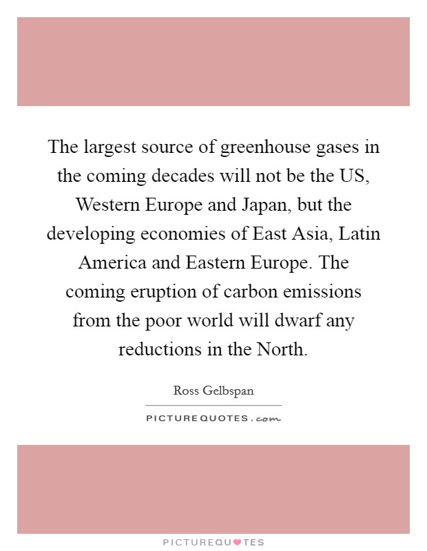The largest source of greenhouse gases in the coming decades will not be the US, Western Europe and Japan, but the developing economies of East Asia, Latin America and Eastern Europe. The coming eruption of carbon emissions from the poor world will dwarf any reductions in the North. Picture Quote #1