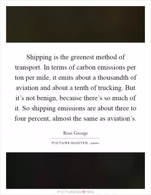 Shipping is the greenest method of transport. In terms of carbon emissions per ton per mile, it emits about a thousandth of aviation and about a tenth of trucking. But it’s not benign, because there’s so much of it. So shipping emissions are about three to four percent, almost the same as aviation’s Picture Quote #1