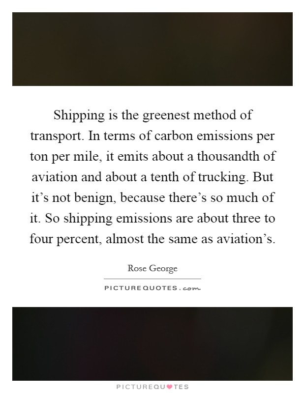 Shipping is the greenest method of transport. In terms of carbon emissions per ton per mile, it emits about a thousandth of aviation and about a tenth of trucking. But it's not benign, because there's so much of it. So shipping emissions are about three to four percent, almost the same as aviation's. Picture Quote #1