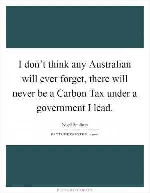 I don’t think any Australian will ever forget, there will never be a Carbon Tax under a government I lead Picture Quote #1