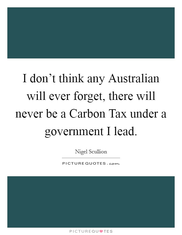 I don't think any Australian will ever forget, there will never be a Carbon Tax under a government I lead. Picture Quote #1