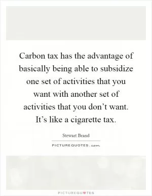 Carbon tax has the advantage of basically being able to subsidize one set of activities that you want with another set of activities that you don’t want. It’s like a cigarette tax Picture Quote #1
