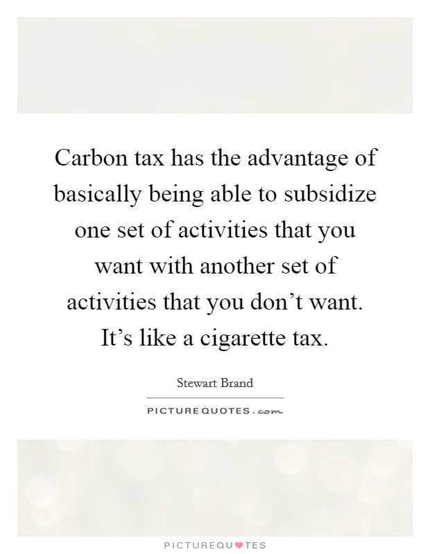 Carbon tax has the advantage of basically being able to subsidize one set of activities that you want with another set of activities that you don't want. It's like a cigarette tax. Picture Quote #1