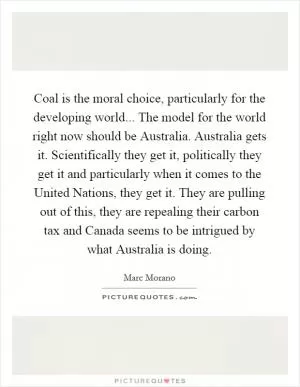 Coal is the moral choice, particularly for the developing world... The model for the world right now should be Australia. Australia gets it. Scientifically they get it, politically they get it and particularly when it comes to the United Nations, they get it. They are pulling out of this, they are repealing their carbon tax and Canada seems to be intrigued by what Australia is doing Picture Quote #1