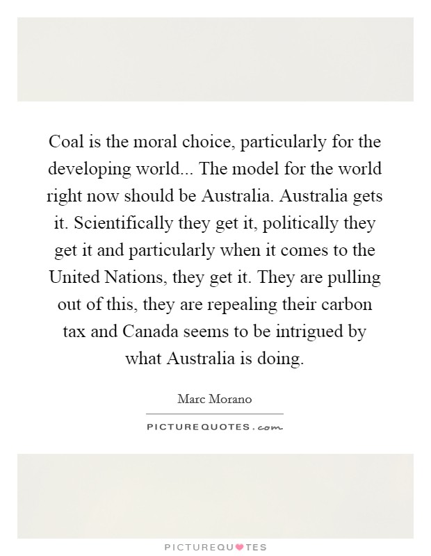 Coal is the moral choice, particularly for the developing world... The model for the world right now should be Australia. Australia gets it. Scientifically they get it, politically they get it and particularly when it comes to the United Nations, they get it. They are pulling out of this, they are repealing their carbon tax and Canada seems to be intrigued by what Australia is doing. Picture Quote #1