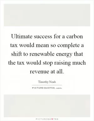 Ultimate success for a carbon tax would mean so complete a shift to renewable energy that the tax would stop raising much revenue at all Picture Quote #1