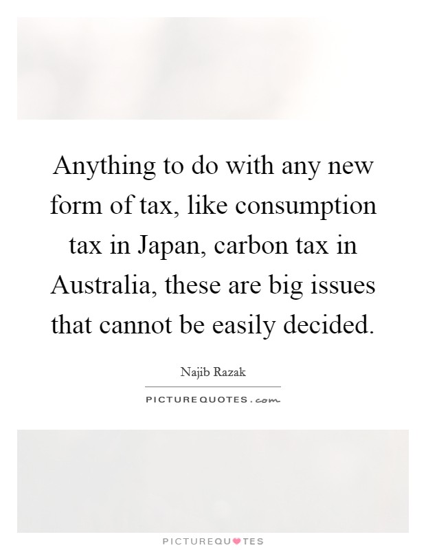 Anything to do with any new form of tax, like consumption tax in Japan, carbon tax in Australia, these are big issues that cannot be easily decided. Picture Quote #1