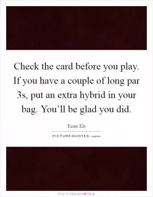 Check the card before you play. If you have a couple of long par 3s, put an extra hybrid in your bag. You’ll be glad you did Picture Quote #1