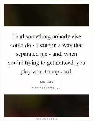 I had something nobody else could do - I sang in a way that separated me - and, when you’re trying to get noticed, you play your trump card Picture Quote #1
