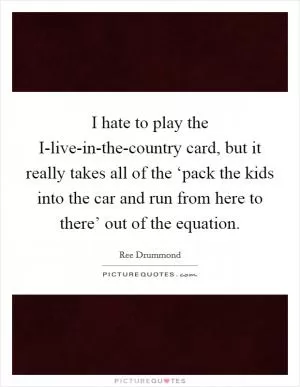 I hate to play the I-live-in-the-country card, but it really takes all of the ‘pack the kids into the car and run from here to there’ out of the equation Picture Quote #1