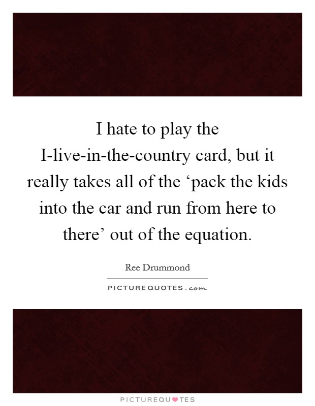 I hate to play the I-live-in-the-country card, but it really takes all of the ‘pack the kids into the car and run from here to there' out of the equation. Picture Quote #1