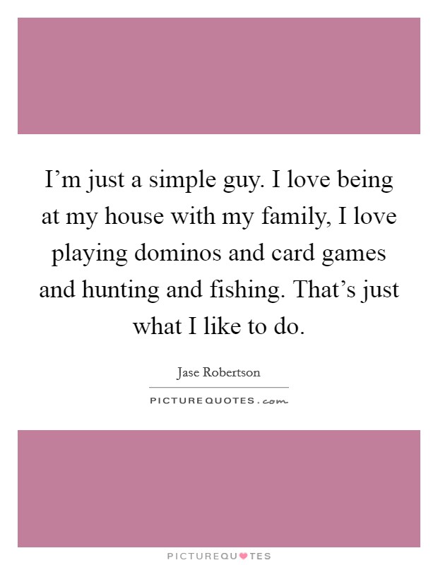 I'm just a simple guy. I love being at my house with my family, I love playing dominos and card games and hunting and fishing. That's just what I like to do. Picture Quote #1