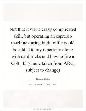 Not that it was a crazy complicated skill, but operating an espresso machine during high traffic could be added to my repertoire along with card tricks and how to fire a Colt .45.(Quote taken from ARC, subject to change) Picture Quote #1