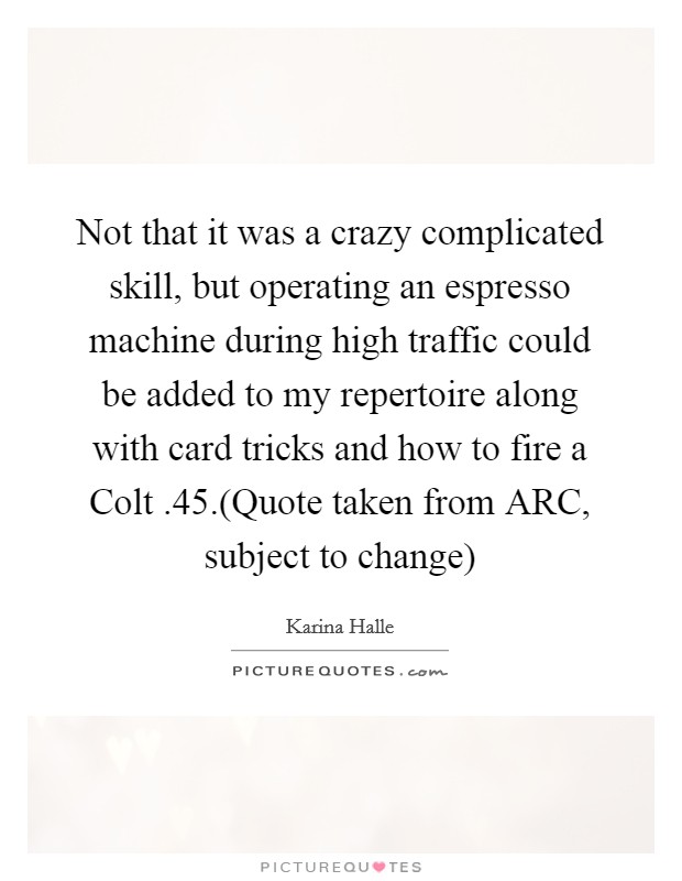 Not that it was a crazy complicated skill, but operating an espresso machine during high traffic could be added to my repertoire along with card tricks and how to fire a Colt .45.(Quote taken from ARC, subject to change) Picture Quote #1