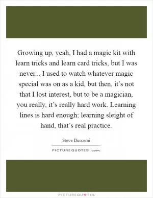 Growing up, yeah, I had a magic kit with learn tricks and learn card tricks, but I was never... I used to watch whatever magic special was on as a kid, but then, it’s not that I lost interest, but to be a magician, you really, it’s really hard work. Learning lines is hard enough; learning sleight of hand, that’s real practice Picture Quote #1