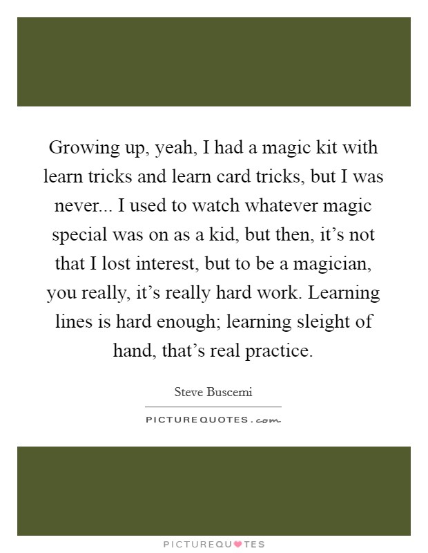 Growing up, yeah, I had a magic kit with learn tricks and learn card tricks, but I was never... I used to watch whatever magic special was on as a kid, but then, it's not that I lost interest, but to be a magician, you really, it's really hard work. Learning lines is hard enough; learning sleight of hand, that's real practice. Picture Quote #1