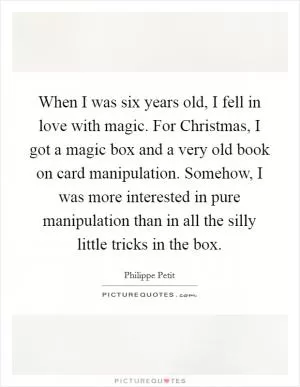 When I was six years old, I fell in love with magic. For Christmas, I got a magic box and a very old book on card manipulation. Somehow, I was more interested in pure manipulation than in all the silly little tricks in the box Picture Quote #1