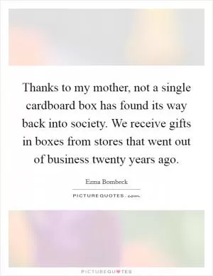 Thanks to my mother, not a single cardboard box has found its way back into society. We receive gifts in boxes from stores that went out of business twenty years ago Picture Quote #1